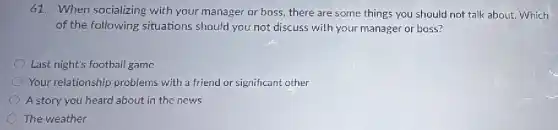 61. When socializing with your manager or boss, there are some things you should not talk about. Which
of the following situations should you not discuss with your manager or boss?
Last night's football game
Your relationship problems with a friend or significant other
A story you heard about in the news
The weather