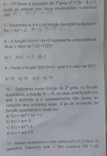 6-17^a Dada a equação do 2^circ  grau x^2+3x-8=0
pode se afirmar que seus coeficientes numéricos
são:
7-Determine a, b e c na função quadrática dada por:
8- A função f(x)=x^2-4x+3 representa uma parábola.
Qual o valor de f(2)+f(3)
a) 1 b) 0 c) 3 (d) -1
9 - Dada a função f(x)=2x+3 qual é o valor de f(5)
a) 10 b) 13 c) 8 d) 15
10- Definimos como função do 2^circ  grau, ou função
quadrática, a função Rarrow R ou seja, uma função em
que o dominio e - contradominio são iguais ao
conjunto dos números reais. A lei de formação da
função quadrática é dada por:
a) f(x)=ax^2+bx+c
b) f(x)=ax+b
c) f(x)=ax^3+b
d) f(x)=a/x+b
11-Willian abasteceu o seu carro com 43,5 litros de
gasolina. Sabendo que o litro custava
R 5,48