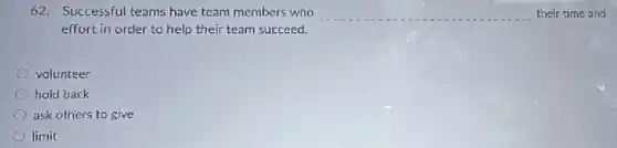 62. Successful teams have team members who __ their time and
effort in order to help their team succeed.
volunteer
hold back
ask others to give
limit