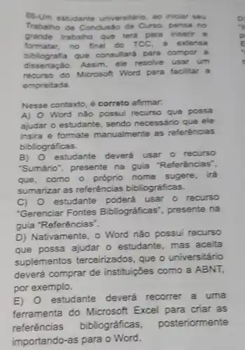 66-Um estudante universitário ao iniclar seu
Trabalho de de Curso, pe nsa no
grande trabalho que terá para inser it e
formatar.no final do TCC . a exten sa
biblio grafia que consultará para compor a
disse tação. Assim, ele resolve usar um
recurso do Microsoft Word para facil car a
empreitada.
Nesse contexto, é correto afirmar.
A) Word não possui recurso que possa
ajudar o estudante.sendo necessário que ele
insira e formate manualmente as referências
bibliográficas.
B) 0 estudante deverá usar 0 recurso
"Sumáno", presente na guia "Referências".
que, como o próprio nome sugere, irá
sumarizar as referências bibliográficas.
C) 0 estudante poderá usar 0 recurso
"Gerenciar Fontes Bibliográficas ", presente na
guia "Referências".
D) Nativamente, o Word não possui recurso
que possa ajudar o estudante, mas aceita
suplementos terceirizados, que o universitário
deverá comprar de instituições como a ABNT,
por exemplo.
E) 0 estudante deverá recorrer a uma
ferramenta do Microsoft Excel para criar as