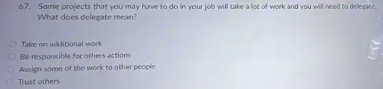 67. Some projects that you may have to do in your job will take a lot of work and you will need to delegate.
What does delegate mean?
Take on additional work
Be responsible for others actions
Assign some of the work to other people
Trust others