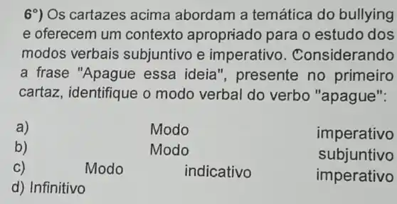 69) Os cartazes acima abordam a temática do bullying
e oferecem um contexto apropriado para o estudo dos
modos verbais subjuntivo e imperativo . Considerando
a frase "Apague essa ideia ", presente no primeiro
cartaz , identifique o modo verbal do verbo "apague".
a)	Modo	imperativo
b)	Modo	subjuntivo
C)	Modo	indicativo	imperativo
d) Infinitivo