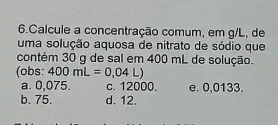 6.Calcule a concentração comum, em g/L ,de
uma solução aquosa de nitrato de sódio que
contém 30 g de sal em 400 mL de solução.
(obs: 400mL=0,04L
a. 0.075
c. 12000 .
e. 0,0133 .
b. 75.
d. 12.