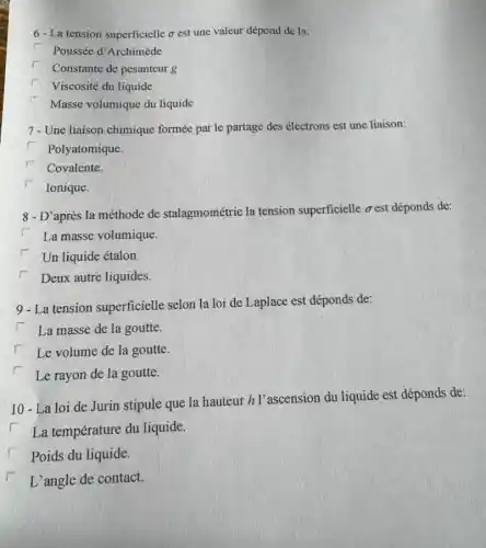 6-La tension superficielle o est une valeur dépond de la:
Poussée d'Archimède
Constante de pesanteur g
Viscosité du liquide
Masse volumique du liquide
7- Une liaison chimique formée par le partage des électrons est une liaison:
Polyatomique.
Covalente.
Ionique.
8 - D'après la méthode de stalagmométrie la tension superficielle oest déponds de:
La masse volumique.
Un liquide étalon.
Deux autre liquides.
9 - La tension superficielle selon la loi de Laplace est déponds de:
i La masse de la goutte.
Le volume de la goutte.
Le rayon de la goutte.
10 - La loi de Jurin stipule que la hauteur h l'ascension du liquide est déponds de:
La température du liquide.
Poids du liquide.
L'angle de contact.