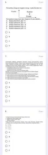 6.
Perhatikan diagram tingkat energi reaksi berikut ini :
Pernyataan yang tepat dari diagram di atas adalah __
A. Reaksi eksoterm, Delta Hgt 0
Reaksi eksoterm, Delta Hlt 0
C. Reaksi eksoterm, Delta H=0
D. Reaksi endoterm, Delta Hgt 0
E. Reaksi endoterm, Delta Hlt 0
A
B
D
10 poin
percobaan dengan mencampurkan kristal
barium hidroksid, Ba(OW), dengan kristal
tabung reaksi menggunakan ibu jari dan
mengkocok tabung reaksi tersebut selama
peng atamnya adalah sebagai berikut:
menyebabk tabung reaksi menjadi sangat dingin
menimbulkan aroma menyengat
timbul embun di permukaan Huat
Berdasar data tersebut. nut,pernyataan yang tepat berikut ini berkait dengan
perubahan	adalah
A. reaksi eksoterm karen.kalor keluar sehingga tabung menjadi dingin
B. reaksi eksoterm karena reaksi menghasilkan aroma ment
A
B
C
D
E
8.
Tendapat beberapa benda dalam kehidupan sekitar kita:
a. Segelas kopi panas dengan tutup
b Segelas teh panas tanpa tutup
Ketiga
terisolasi
benda bila diasumsikan menjadi sistem yang diurutkan menjadi
__
sistem
A. a-b-c
c
B.
A
B
C
D
E