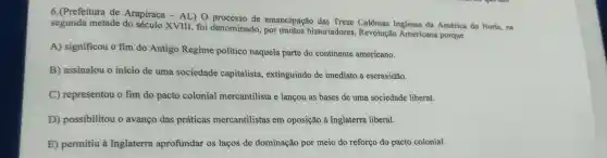 6.(Prefeitura de Arapiraca - AL) O processo de emancipação das Treze Colônias Inglesas da América do Norte, na
segunda metade do século XVIII, foi denominado, por muitos historiadores Revolução Americana porque
A) significou o fim do Antigo Regime político naquela parte do continente americano.
B) assinalou o início de uma sociedade capitalista,extinguindo de imediato a escravidão.
C) representou o fim do pacto colonial mercantilista e lançou as bases de uma sociedade liberal.
D) possibilitou o avanço das práticas mercantilistas em oposição à Inglaterra liberal.
E) permitiu à Inglaterra aprofundar os laços de dominação por meio do reforço do pacto colonial.