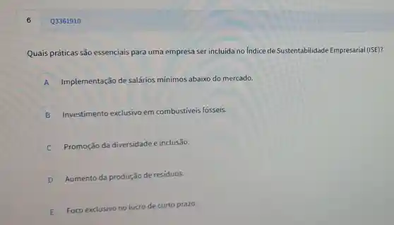 6
Quais práticas são essenciais para uma empresa ser incluída no indice de Sustentabilidade Empresarial (ISE)?
A Implementação de salários mínimos abaixo do mercado.
n
B Investimentc exclusivo em combustíveis fósseis.
Promoção da diversidade e inclusão.
c
D
Aumento da produção de residuos.
E Foco exclusivo no lucro de curto prazo.
E
Q3361910