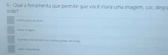 6-Qual a ferramenta que permite que você insira uma imagem, cor,degra
slide?
Inserir plano de fundo
Inserir imagem.
Formatar tela de fundo ou Formatar plano de fundo
Insenr instantâneo