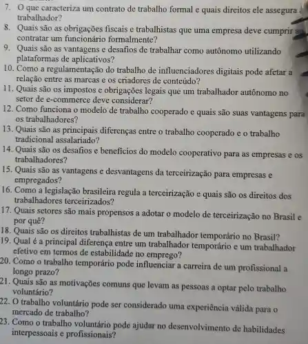 7. 0 que caracteriza um contrato de trabalho formal e quais direitos ele assegura
trabalhador?
8. Quais são as obrigações fiscais e trabalhistas que uma empresa deve cumprir ao
contratar um funcionário formalmente?
9. Quais são as vantagens e desafios de trabalhar como autônomo utilizando
plataformas de aplicativos?
10. Como a regulamentaçã o do trabalho de influenciadores digitais pode afetar a
relação entre as marcas e os criadores de conteúdo?
11. Quais são os impostos e obrigações legais que um trabalhador autônomo no
setor de e-commerce deve considerar?
12. Como funciona o modelo de trabalho cooperado e quais são suas vantagens para
os trabalhadores?
13. Quais são as principais diferenças entre o trabalho cooperado e o trabalho
tradicional assalariado?
14. Quais são os desafios e beneficios do modelo cooperativo para as empresas e os
trabalhadores?
15. Quais são as vantagens e desvantagens da terceirização para empresas e
empregados?
16. Como a legislação brasileira regula a terceirização e quais são os direitos dos
trabalhadore s terceirizados?
17. Quais setores são mais propensos a adotar o modelo de terceirização no Brasil e
por quê?
18. Quais são os direitos trabalhistas de um trabalhador temporário no Brasil?
19. Qual é a principal diferenca entre um trabalhador temporário e um trabalhador
efetivo em termos de estabilidade no emprego?
20. Como o trabalho temporário pode influenciar a carreira de um profissional a
longo prazo?
21. Quais são as motivações comuns que levam as pessoas a optar pelo trabalho
voluntário?
22. O trabalho voluntário pode ser considerado uma experiência válida para o
mercado de trabalho?
23. Como o trabalho voluntário pode ajudar no desenvolvimento de habilidades
interpessoais e profissionais?