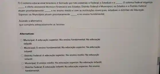 7) 0 sistema educacional brasileiro é formado por três sistemas: o Federal, o Estadual e o __ . O sistema Federal organiza
__ e oferta assessoria técnica e financeira aos Estados, Distrito Federal e Municípios; os Estados e o Distrito Federal
atuam prioritariamente __ e no ensino médio e com as instituições municipais, estaduais e distritais de Educação
Superior; os Municípios atuam prioritariamente __ e no ensino fundamental.
Assinale a alternativa
que completa adequadamente as lacunas:
Alternativas:
Municipal; A educação superior; No ensino fundamental; Na educação
infantil.
Municipal; O ensino fundamental; Na educação superior; Na educação
infantil.
Distrito Federal; A educação superior; No ensino médio; Na educação
infantil.
Municipal; O ensino médio; Na educação superior; Na educação infantil.
Distrito Federal: A educação infantil: Na educação superior: No ensino
fundamental.