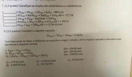 7. (1,0 ponto) Classifique as reações em exotérmicas ou endotérmicas.
c __ CH_(4(g))+2O_(2(g))arrow CO_(2(g))+H_(2)O_((l))+889,5kJ
__ HCl_((aq))+NaOH_((aq))arrow NaCl_((aq))+H_(2)O_((l))Delta H=-57,7kJ
__ 1H_(2(g))+Cl_(2(g))-44,2kcalarrow 2HCl_((g))
__ Fe_(2)O_(3(s))+3C_((s))arrow 2Fe_((s))+3CO_((g))Delta H=+490k)
__ H_(2(g))+I_(2(g))arrow 2HI_((g))Delta H=+25,96kJ/mol
8. (2,0 pontos)Considere a seguinte equação:
2C_((graf))+3H_(2(g))+1/2O_(2(g))arrow C_(2)H_(6)O_((l))
Com base na lei de Hess, e utilizando as equações a seguir,calcule o Delta H da reação e assinale a alternativa que
apresenta a resposta correta.
I C_((grat))+O_(2(g))arrow CO_(2(g))
Delta H=-394kJ/mol
Delta H=-286kJ/mol
Delta H=-1368kJ/mol
II H_(2(g))+1/2O_(2(g))arrow H_(2)O_((l))
III C_(2)H_(6)O_((l))+3O_(2(g))arrow 2CO_(2(g))+3H_(2)O_((l))
b) +2.048kJ/mol.
c) -278kJ/mol.
a) +278kJ/mol.
e) -556kJ/mol.
d) -2.048kJ/mol.