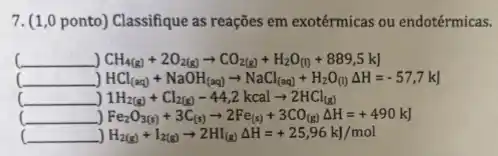 7. (1,0 ponto) Classifique as reações em exotérmicas ou endotérmicas.
(underline ( ))CH_(4(g))+2O_(2(g))arrow CO_(2(g))+H_(2)O_((l))+889,5 k)
__ HCl_((aq))+NaOH_((aq))arrow NaCl_((aq))+H_(2)O_((l))Delta H=-57,7kJ
__ 1H_(2(g))+Cl_(2(g))-44,2kcalarrow 2HCl_((g))
__ Fe_(2)O_(3(s))+3C_((s))arrow 2Fe_((s))+3CO_((g))Delta H=+490kJ
(underline ( )) H_(2(g))+I_(2(g))arrow 2HI_((g))Delta H=+25,96 kJ/mol