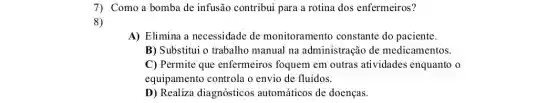 7) Como a bomba de infusão contribui para a rotina dos enfermeiros?
8)
A) Elimina a necessidade de monitoramento constante do paciente.
B) Substitui o trabalho manual na administração de medicamentos.
C) Permite que enfermeiros foquem em outras atividades enquanto o
equipamento controla o envio de fluidos.
D) Realiza diagnósticos automáticos de doenças.