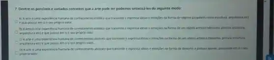 7. Dentre os possiveis e variados conceitos que a arte pode ter podemos sintetizá-los do seguinte modo:
A) A arte uma experiencia humana de conhecimento estético que transmite e expressa idelas e emoçōes na forma de objetos pauplavels como escultura, arquitetura eto
e que possul em sio seu próprio valor.
B) A arteé uma experiência humana de conhecimento estético que transmite e expressa idelas e emoçōes na forma de um objeto artistico (desenho, pintura, escultura.
arquitetura etc) e que possul em sio seu próprio valor.
C) A arte uma experiencia humana de conhecimento abstrato que transmite e expressa idelas e emoçoes na forma de um objeto artistico (desenho pintura, escultura.
arquitetura etc) e que possulem sio seu próprio valor.
D) A arte uma experiencia humana de conhecimento abstrato que transmite e expressa idelas e emoróes na forma de desenho e pintura apenas possuindo em sio seu
D próprio valor.