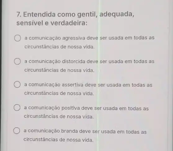 7. Entendida como gentil , adequada,
sensivel e verdadeira:
a comunicação agressiva deve ser usada em todas as
circunstâncias de nossa vida.
a comunicação distorcida deve ser usada em todas as
circunstâncias de nossa vida.
a comunicação assertiva deve ser usada em todas as
circunstâncias de nossa vida.
a comunicação positiva deve ser usada em todas as
circunstâncias de nossa vida.
a comunicação branda deve ser usada em todas as
circunstâncias de nossa vida.