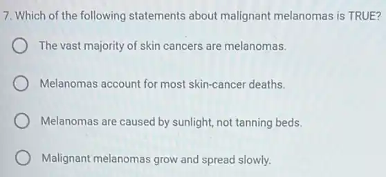 7. Which of the following statements about malignant melanomas is TRUE?
The vast majority of skin cancers are melanomas.
Melanomas account for most skin-cancer deaths.
Melanomas are caused by sunlight, not tanning beds.
Malignant melanomas grow and spread slowly.