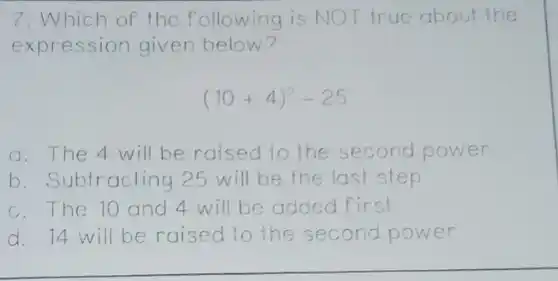 7. Which of the following is NOT true about the
expression given below?
(10+4)^2-25
a. The 4 will be raised to the second power
b. Subtracting 25 will be the last step
c.The 10 and 4 will be added first
d. 14 will be raised to the second power