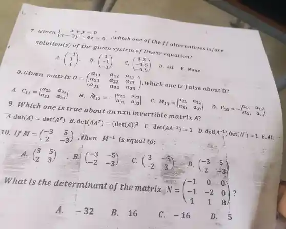 7. Given  ) x+y=0 x-3y+4z=0 
,which one of the ff alternatives is/are
solution(s)of the given system of linear equation?
A. (} -1 1 1 )
B. (} 1 -1 -1 )
C. (} 0.5 -0.5 -0.5 )
D. All
E. None
8.Given matrix D = D=(} a_(11)&a_(12)&a_(13) a_(21)&a_(22)&a_(23) a_(31)&a_(32)&a_(33) ) ,which one is false about D?
A.
C_(11)=vert } a_(22)&a_(23) a_(32)&a_(33) vert 
B. dot (M)_(12)=-vert } a_(21)&a_(23) a_(31)&a_(33) vert 
C. M_(13)=vert } a_(21)&a_(22) a_(31)&a_(32) vert 
D. c_(32)=-vert } a_(11)&a_(13) a_(21)&a_(23) vert 
9. Which one is true about an nxn invertible matrix A?
det(A)=det(A^T) B. det(AA^T)=(det(A))^2
C. det(AA^-1)=1
D. det(A^-1)det(A^T)=1 . E
10. If M=(} -3&5 2&-3 is equal to;
A. (} 3&5 2&3 )
B. (} -3&-5 -2&-3 )
C、 (} 3&-5 -2&3 )
(} -3&5 2&-3 )
What is the determinant of the matrix N N=(} -1&0&0 -1&-2&0 1&1&8 ) ?
A. -32
B. 16
C、 -16
D. 5