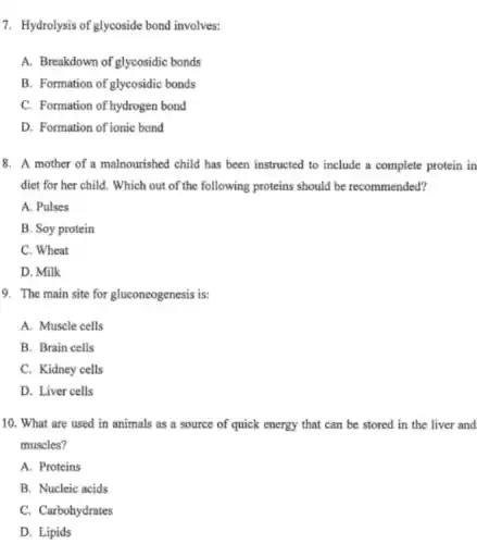 7. Hydrolysis of glycoside bond involves:
A. Breakdown of glycosidic bonds
B. Formation of glycosidic bonds
C. Formation of hydrogen bond
D. Formation of ionic bond
8. A mother of a malnourished child has been instructed to include a complete protein in
diet for her child.Which out of the following proteins should be recommended?
A. Pulses
B. Soy protein
C. Wheat
D. Milk
9. The main site for gluconeogenesis is:
A. Muscle cells
B. Brain cells
C. Kidney cells
D. Liver cells
10. What are used in animals as a source of quick energy that can be stored in the liver and
muscles?
A. Proteins
B. Nucleic acids
C. Carbohydrates
D. Lipids