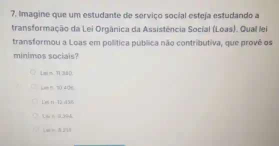 7. Imagine que um estudante de serviço social esteja estudando a
transformação da Lei Orgânica da Assistencia Social (Loas)Qual lei
transformou a Loas em politica pública não contributiva que provê os
minimos sociais?
Lein. 11.340
Lein. 10.406
Lein. 12.435 .
Lein. 9.394
Lein. 8.213