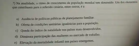 7) Na atualidade, o ritmo de crescimento da população mundial tem diminuído. Um dos elementos
que contribuem para o referido cenário, entre outros, é a
a) Ausência de políticas públicas de planejamento familiar.
b) Oferta de condições sanitárias igualitárias para a população.
c) Queda do indice de natalidade nos países mais desenvolvidos.
d) Diminuta participação das mulheres no mercado de trabalho.
e) Elevação da mortalidade infantil nos países emergentes.