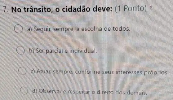 7. No trânsito. o cidadão deve: (1 Ponto)
a) Seguir, sempre a escolha de todos.
b) Ser parcial e individual.
c) Atuar, sempre conforme seus interesses próprios.
d) Observar e respeitar o direito dos demais.