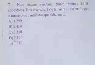 7 - Num exame vestibular foram inscritos 8.600
candidatos. Dos inscritos, 15%  faltaram ao exame. Logo,
numero de candidatos que faltaram foi:
A) 1290
B) 2.450
C) 3.31 o
D) 3.8 so
E) 7.31