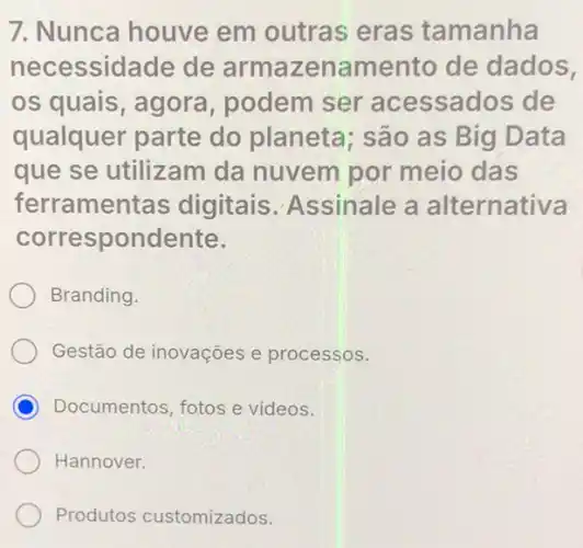 7. Nunca houve em outras eras tamanha
necessidade de armazenamento de dados,
os quais, agora podem ser acessados de
qualquer parte do planeta; são as Big Data
que se utilizam da nuvem por meio das
ferramentas digitais Assinale a alternativa
correspondente.
Branding.
Gestão de inovações e processos.
C Documentos, fotos e videos.
Hannover.
Produtos customizados.