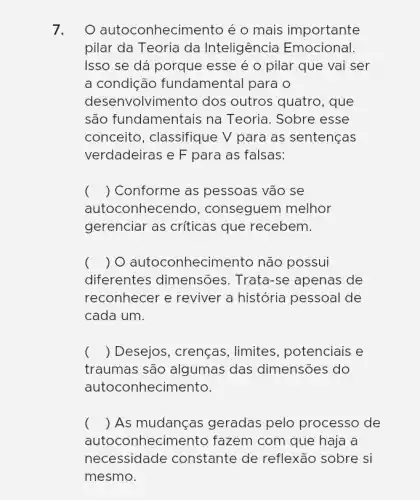 7. O autoconhecimento é o mais importante
pilar da Teoria da Inteligência Emocional.
Isso se dá porque esse é o pilar que vai ser
a condição fundamental para o
desenvolvimento dos outros quatro, que
são fundamentais na Teoria. Sobre esse
conceito, classifique V para as sentenças
verdadeiras e F para as falsas:
() Conforme as pessoas vão se
autoconhece endo, conseguem melhor
gerenciar as criticas que recebem.
() O autoconhecim ento não possui
diferentes dimensões. Trata-se apenas de
reconhecer e reviver a história pessoal de
cada um.
() Desejos, crenças , limites, potenciais e
traumas são algumas das dimensões do
autoconhecim
() As mudanças geradas pelo processo de
autoconhecimentc fazem com que haja a