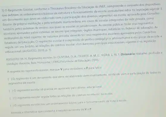 7) O Regimento Escolar conforme o Thesaurus Brasileiro da Educação do INEP, compreende o conjunto dos dispositivos
que definem 05 ordenamentos básicos da estrutura e funcionamento da escola consubstanciados na legislação vigente. E
um documento que deve ser elaborado com a participação dos diversos segmentos da escola aprovado pelo Conselho
Escolar da própria instituição e pela entidade mantenedora, em casos de escolas integrantes da rede privada, como
também pelos sistemas de ensino, aos quais as escolas se jurisdicionam. As escolas públicas terão seus regimentos
escolares aprovados pelos sistemas de ensino que integram, órgãos municipais, estaduais ou federais de educação. As
instituiçōes de nível superior, de natureza privada, deverão ter seus regimentos escolares aprovados pelos Conselhos
Estaduais de Educação. O regimento escolaré a expressão da política pedagógica, administrativa e disciplinar da escola e
regula, em seu âmbito as relações do coletivo escolar, com base nos principios educacionais vigentes e na legislação
educacional. (AUGUSTO , 2010, p. 1)
AUGUSTO, M. H. Regimento escolar. In: OLIVEIRA, D A. DUARTE, A. M C. VIEIRA, L. M F. Dicionário: trabalho.profissão e
condição docente. Belo Horizonte: UFMG/Faculdade de Educação, 2010.
A respeito do regimento escolar, marque V para verdadeiro e F para falso:
) O regimento é um documento que deve se elaborado democraticamente contando com a participação de todos os
segmentos da escola.
( ) Oregimento escolar só precisa ser aprovado pelo diretor educacional
( ) Oregimento escolar regula todas as relações do coletivo no interior da escola.
( ) Oregimento escola traz um ordenamento básico para o funcionamento de toda a escola.
Assinale a alternativa que contenha a sequência correta de VeF: