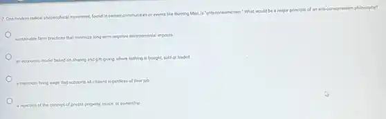 7. One modern radical philosophical movement, found in certain communities or events like Burning Man, is "anti-consumerism." What would be a major principle
of an anti-consumerism philosophy?
sustainable farm practices that minimize long-term negative environmental impacts
an economic model based on sharing and gift-giving.where nothing is bought sold or traded
a minimum living wage that supports all citizens regardless of their job
a rejection of the concept of private property, space, or ownership