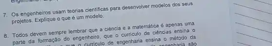 7. Os engenheiros usam teorias cientificas para desenvolver modelos dos seus
projetos. Explique o que é um modelo.
8. Todos devem sempre lembrar que a ciência e a matemática é apenas uma
parte da formação do engenheiro, que - curriculo de ciências ensina 0
de engenharia ensina o método da
L. Annonharia são