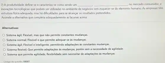 7) A produtividade define se e caracteriza-se como sendo um __ __ no mercado consumidor, e
inovações tecnológicas que podem ser utilizadas no ambiente de negócios sem esquecer se do elemento humano.As empresas têm
estrutura fisica adequada, mas há dificuldades para se alcançar os resultados pretendidos.
Assinale a alternativa que completa adequadamente as lacunas acima:
Alternativas:
Sistema ágil; Flexivel, mas que não permite constantes mudanças.
Sistema normal; Flexivel e que permite adequar-se as mudanças.
Sistema ágii; Flexivel c inteligente permitindo adaptaçóes as constantes mudanças.
Sistema flexivel; Que permite adaptações às mudanças, porém sem a necessidade de agilidade
Sistema que permite agilidade;flexibilidade sem necessitar de adaptações às mudanças.
Código da questǎo: 58207