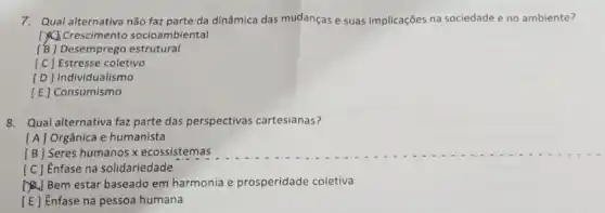 7. Qual alternativa não faz parte da dinâmica das mudanças e suas implicações na sociedade e no ambiente?
() Crescimento socioambiental
[B] Desemprego estrutural
[C] Estresse coletivo
[D] Individualismo
[E] Consumismo
8. Qual alternativa faz parte das perspectivas cartesianas?
[A] Orgânica e humanista
[B] Seres humanos x ecossistemas
[C] Enfase na solidariedade
(A) Bem estar baseado em harmonia e prosperidade coletiva
[E] Enfase na pessoa humana