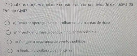 7 Qual das opcoes abaixo e considerada uma atividade exclusiva da
Policia Civil?
a) Realizar operacoes de patrulhamento em áreas de risco
b) Investigar crimes e conduzir inqueritos policiais
c) Garlatir a seguranca de eventos públicos
d) Realizar a vigilanoia de fronteiras