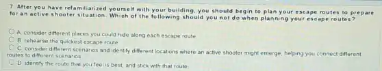 7. After you have refamiliarized yourself with your building, you should begin to plan your escape routes to prepare
for an active shooter situation.Which of the following should you not do when planning your escape routes?
A. consider different places you could hide along each escape route
B. rehearse the quickest escape route.
C. consider different scenarios and identify different locations where an active shooter might emerge, helping you connect different
routes to different scenarios.
D. identify the route that you feel is best, and stick with that route