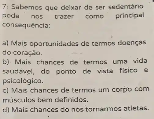 7: Sabemos que deixar de ser sedentário
pode nos trazer como principal
consequência:
a) Mais oportunidades de termos doenças
do coração.
b). Mais chances de termos uma vida
saudável, do ponto de vista fisico e
psicológico.
c) Mais chances de termos um corpo com
músculos bem definidos.
d) Mais chances do nós tornarmos atletas.