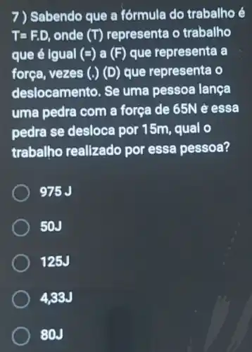 7) Sabendo que a fórmula do trabalho é
T=F.D onde (T) representa o trabalho
que é Igual (=) a (F) que representa a
força, vezes (.)(D) que representa o
deslocamento . Se uma pessoa langa
uma pedra com a força de 65N e essa
pedra se desloca por 15m qual o
trabalho realizado por essa pessoa?
975J
50J
125J
433J
80J