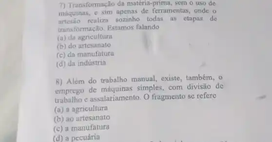 7) Transformação da matéria -prima, sem o uso de
máquinas, e sim apenas de ferramentas, onde o
artesão realiza sozinho todas as etapas de
transformação. Estamos falando
(a) da agricultura
(b) do artesanato
(c) da manufatura
(d) da indústria
8) Além do trabalho manual, existe, também , O
emprego de máquinas simples, com divisão de
trabalho e assalariamento . O fragmento se refere
(a) a agricultura
(b) ao artesanato
(c) a manufatura
(d) a pecuária