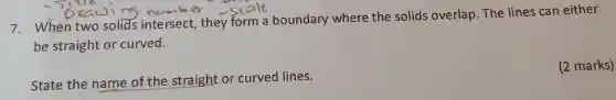 7. When two solids intersect , they form a boundary where the solids overlap.The lines can either
be straight or curved.
State the name of the straight or curved lines.
(2 marks)