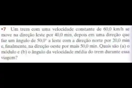 .7 Um trem com uma velocidade constante de 60,0km/h se
move na direção leste por 40,0 min depois em uma direção que
faz um ângulo de 50,0^circ  a leste com a direção norte por 20,0 min
e, finalmente , na direção oeste por mais 50.0 min Quais são (a) o
módulo e (b) o ângulo da velocidade média do trem durante essa
viagem?