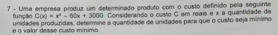 7 - Uma empresa produz um determinado produto com o custo definido pela seguinte
funcao C(x)=x^2-60x+3000 Considerando o custo C em reais etimes a quantidade de
unidades produzidas determine a quantidade de unidades para que o custo seja mínimo
e o valor desse custo mínimo.