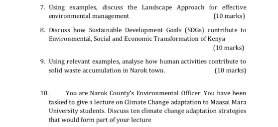 7. Using examples, discuss the Landscape Approach for effective
environmental management
(10 marks)
8. Discuss how Sustainable Development Goals (SDGs)contribute to
Environmental, Social and Economic Transformation of Kenya
(10 marks)
9. Using relevant examples analyse how human activities contribute to
solid waste accumulation in Narok town.
(10 marks)
10. You are Narok County's Environmental Officer. You have been
tasked to give a lecture on Climate Change adaptation to Maasai Mara
University students. Discuss ten climate change adaptation strategies
that would form part of your lecture