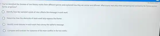 7. You've identified the themes of two literary works from different genres and explained how they are similar and different What is your next step when comparing and contrasting the themes across
forms or genres?
Identify how the narrator's point of view affects the message in each work
Determine how the elements of each work help express the theme.
Identify word choices in each work that convey the author's message.
Compare and contrast the outcome of the main conflict in the two works