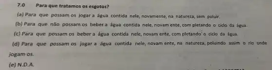 7.0 Para que tratamos os esgotos?
(a) Para que possam os jogar a água contida nele, novamente na natureza, sem poluir.
(b) Para que não possam os beber a água contida nele, novam ente, com pletando o ciclo da água.
(c) Para que possam os bebera água contida nele, novam ente com pletando'o ciclo da água.
(d) Para que possam os jogar a água contida nele, novam ente na natureza, poluindo assim o rio onde
jogam os.
(e) N.D.A.