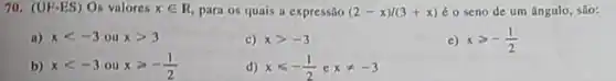 70. (U F-ES) Os valores xin R para os quais a expressão (2-x)/(3+x) 6 o seno de um ângulo, são:
a) xlt -3 ou xgt 3
c) xgt -3
e) xgt -(1)/(2)
b) xlt -3 ou xgeqslant -(1)/(2)
d) xleqslant -(1)/(2) e xneq -3