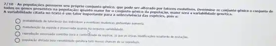 7/10 - As populações possuem seu próprio conjunto gênico,que pode ser alterado por fatores evolutivos Denomina se conjunto gênico o conjunto de
todos as genes presentes na população;quanto maior for o conjunto gênico da população, maior será a variabilidade genética.
A variabilidade citada no texto é um fator importante para a sobrevivềncia das espécies,pois a:
probabilidade de toleráncia dos individuos a eventuais mudancas ambientais aumenta.
manutenção da espéde é preservada quando há pequena variabilidade.
reprodução assexuada contribu para a continudade da espécie, jà que as unicas modificações resultarão de mutaçōes.
população afetada pela variabilidade genética tem menos chances de se reproduzir.