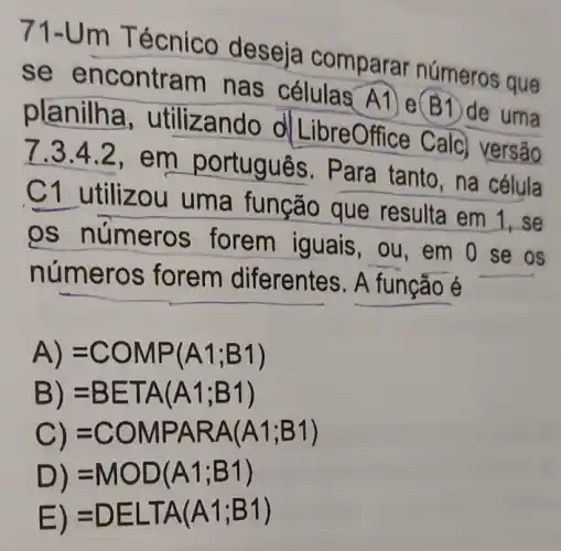 71-Um Técnico deseja comparar números que
se encontram nas células A1 e(B1)de uma
planilha , utilizando ol LibreOffice Calc versão
7.3.4.2,em portugues . Para tanto, na célula
C1 utilizou uma função que resulta em 1.se
os números forem iguais , ou, em O se os
números forem diferentes. A função é
A) =COMP(A1;B1)
B) =BETA(A1;B1)
C) =COMPARA(A1;B1)
D) =MOD(A1;B1)
E) =DELTA(A1;B1)