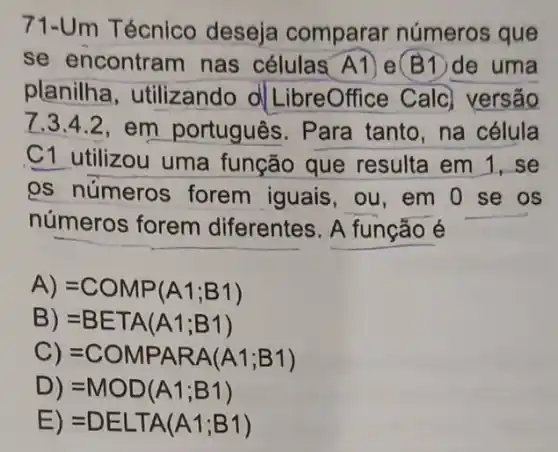 71-Um Técnico deseja comparar números que
se encontram nas células A1) e (B1)de uma
planilha , utilizando d LibreOffice Calc versão
7.3.4.2,em português. Para tanto, na célula
C1 utilizou uma função que resulta em 1, se
os números forem iguais, ou em 0 se os
números forem diferentes. A funcão é
A) =COMP(A1;B1)
B) =BETA(A1;B1)
C) =COMPARA(A1;B1)
D) =MOD(A1;B1)
E) =DELTA(A1;B1)