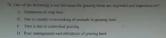 76. One of the following is not the cause for grazing lands are degraded and unproductive?
A. Expansion of crop land
B. Due to mainly overstocking of animals in grazing land
C. That is due to controlled grazing
D. Poor management and utilization of grazing land